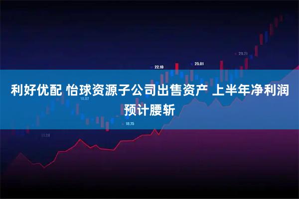 利好优配 怡球资源子公司出售资产 上半年净利润预计腰斩