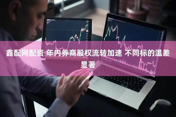 鑫配网配资 年内券商股权流转加速 不同标的温差显著