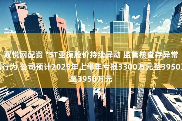 双悦网配资 *ST亚振股价持续异动 监管核查存异常交易行为 公司预计2025年上半年亏损3300万元至3950万元