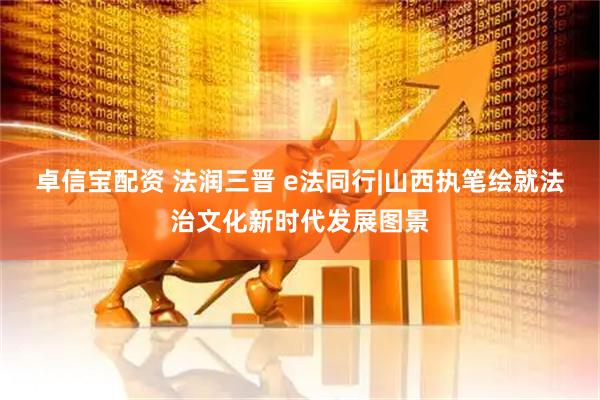 卓信宝配资 法润三晋 e法同行|山西执笔绘就法治文化新时代发展图景