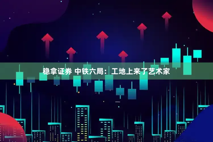 稳拿证券 中铁六局：工地上来了艺术家