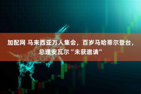 加配网 马来西亚万人集会，百岁马哈蒂尔登台，总理安瓦尔“未获邀请”
