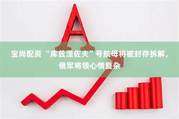 宝尚配资 “库兹涅佐夫”号航母将被封存拆解，俄军将领心情复杂