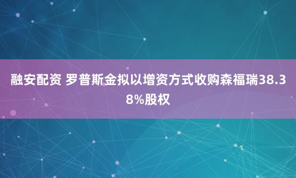 融安配资 罗普斯金拟以增资方式收购森福瑞38.38%股权
