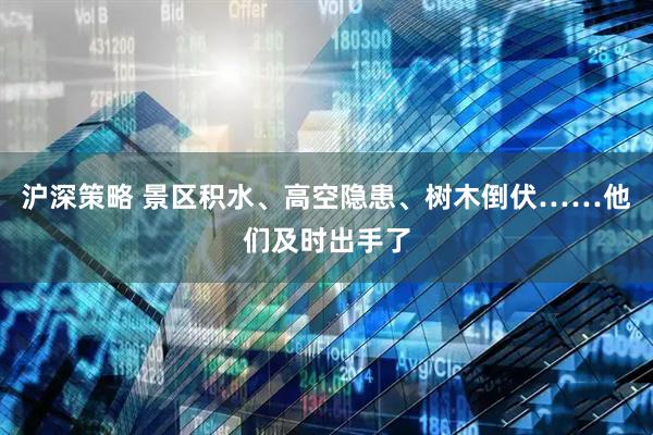 沪深策略 景区积水、高空隐患、树木倒伏……他们及时出手了