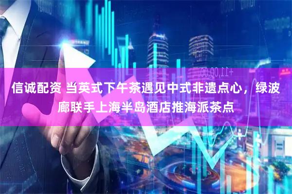 信诚配资 当英式下午茶遇见中式非遗点心，绿波廊联手上海半岛酒店推海派茶点
