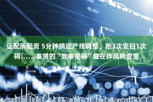 证配所配资 5分钟搞定产线调整、跑3次变扫1次码……奉贤的“效率密码”藏在作风转变里