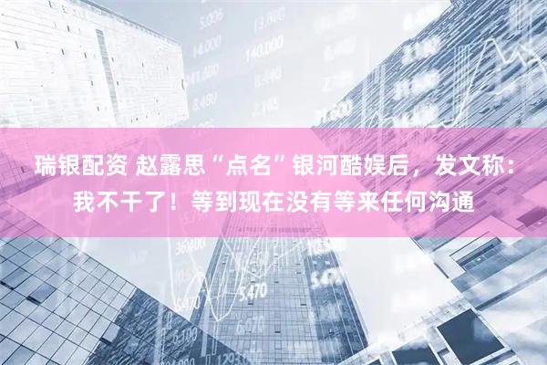 瑞银配资 赵露思“点名”银河酷娱后，发文称：我不干了！等到现在没有等来任何沟通