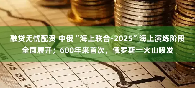 融贷无忧配资 中俄“海上联合-2025”海上演练阶段全面展开；600年来首次，俄罗斯一火山喷发