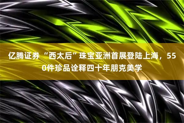亿腾证券 “西太后”珠宝亚洲首展登陆上海，550件珍品诠释四十年朋克美学