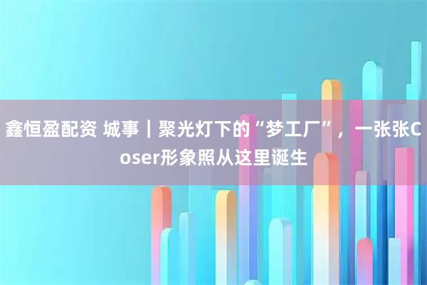 鑫恒盈配资 城事｜聚光灯下的“梦工厂”，一张张Coser形象照从这里诞生