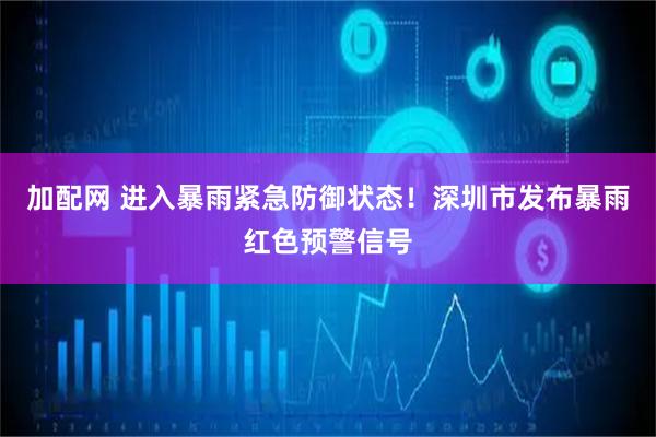 加配网 进入暴雨紧急防御状态！深圳市发布暴雨红色预警信号