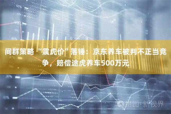 间群策略 “震虎价”落锤：京东养车被判不正当竞争，赔偿途虎养车500万元