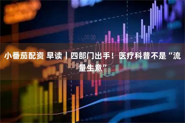 小番茄配资 早读｜四部门出手！医疗科普不是“流量生意”