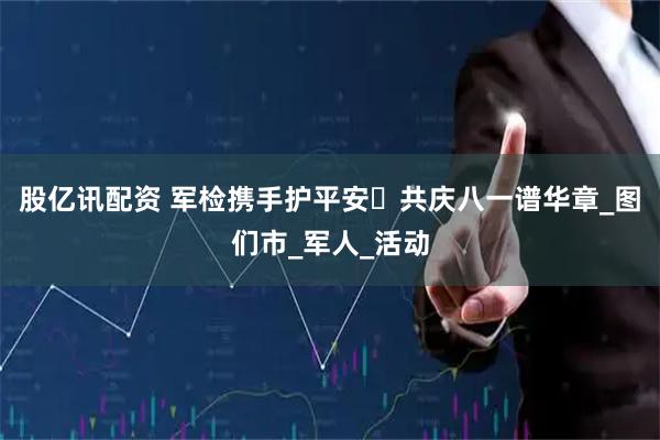 股亿讯配资 军检携手护平安・共庆八一谱华章_图们市_军人_活动