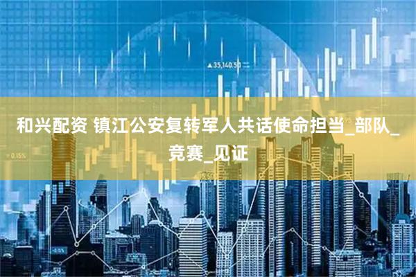 和兴配资 镇江公安复转军人共话使命担当_部队_竞赛_见证
