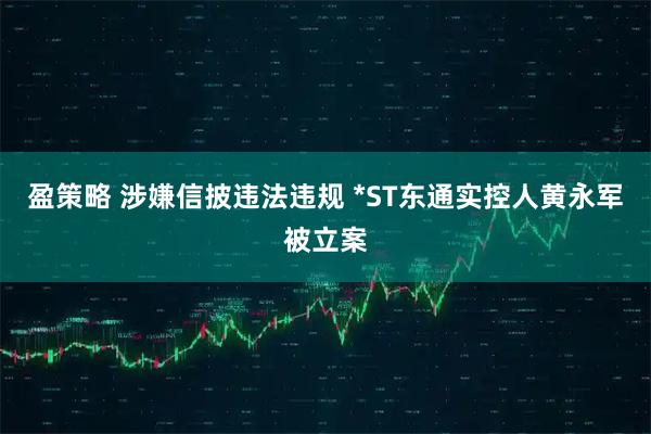 盈策略 涉嫌信披违法违规 *ST东通实控人黄永军被立案