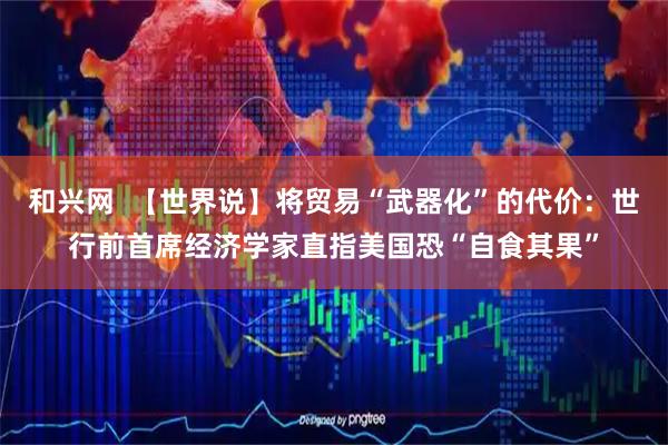 和兴网  【世界说】将贸易“武器化”的代价：世行前首席经济学家直指美国恐“自食其果”