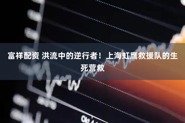 富祥配资 洪流中的逆行者！上海虹鹰救援队的生死营救