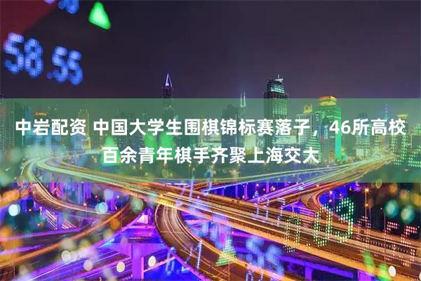 中岩配资 中国大学生围棋锦标赛落子，46所高校百余青年棋手齐聚上海交大