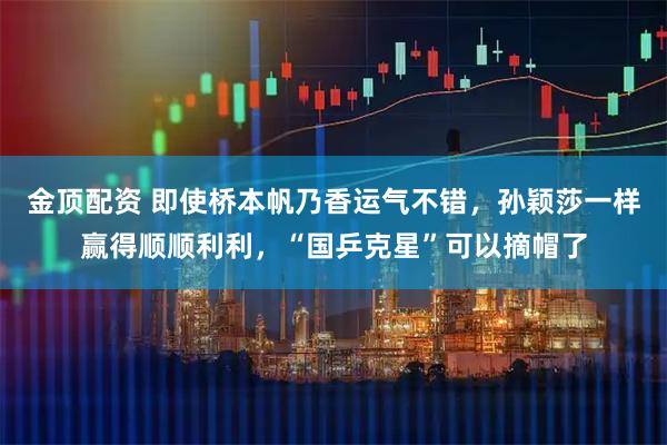 金顶配资 即使桥本帆乃香运气不错，孙颖莎一样赢得顺顺利利，“国乒克星”可以摘帽了