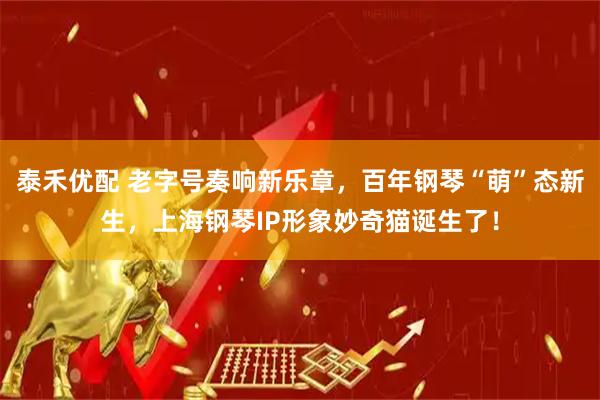 泰禾优配 老字号奏响新乐章，百年钢琴“萌”态新生，上海钢琴IP形象妙奇猫诞生了！