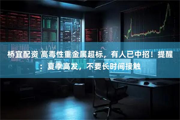 桥宜配资 高毒性重金属超标，有人已中招！提醒：夏季高发，不要长时间接触