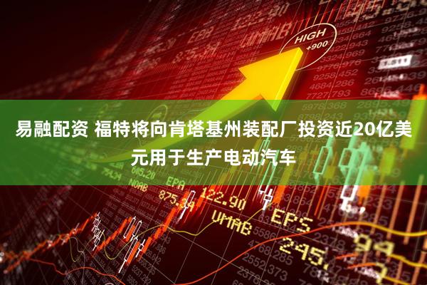 易融配资 福特将向肯塔基州装配厂投资近20亿美元用于生产电动汽车