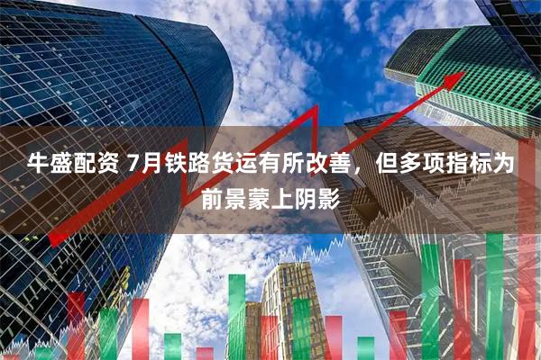 牛盛配资 7月铁路货运有所改善，但多项指标为前景蒙上阴影
