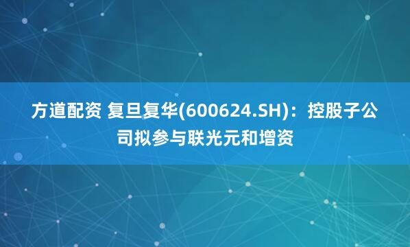方道配资 复旦复华(600624.SH)：控股子公司拟参与联光元和增资