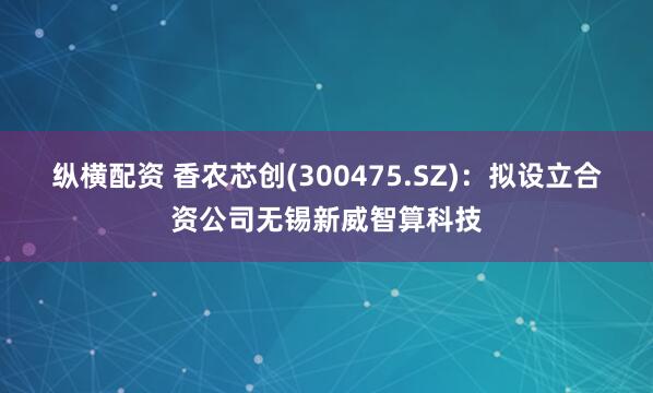 纵横配资 香农芯创(300475.SZ)：拟设立合资公司无锡新威智算科技