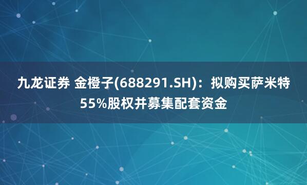 九龙证券 金橙子(688291.SH)：拟购买萨米特55%股权并募集配套资金