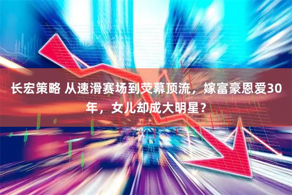 长宏策略 从速滑赛场到荧幕顶流，嫁富豪恩爱30年，女儿却成大明星？