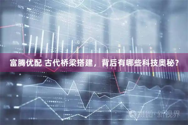 富腾优配 古代桥梁搭建，背后有哪些科技奥秘？