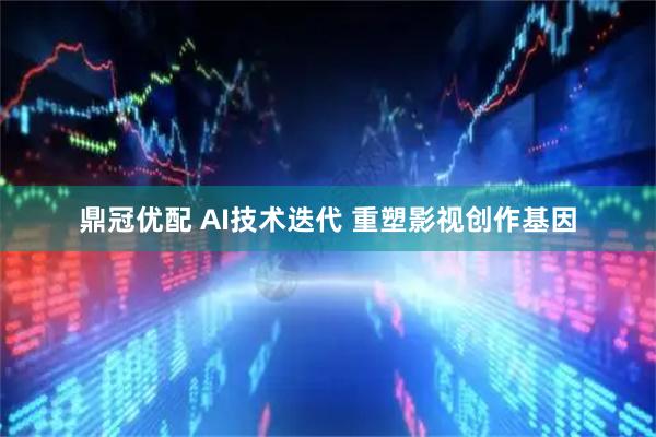 鼎冠优配 AI技术迭代 重塑影视创作基因