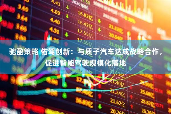 驰盈策略 佑驾创新：与质子汽车达成战略合作，促进智能驾驶规模化落地