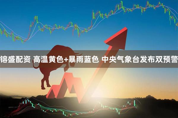 镕盛配资 高温黄色+暴雨蓝色 中央气象台发布双预警