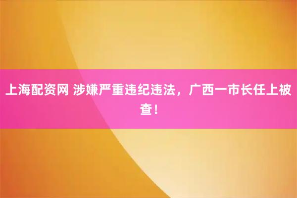 上海配资网 涉嫌严重违纪违法，广西一市长任上被查！