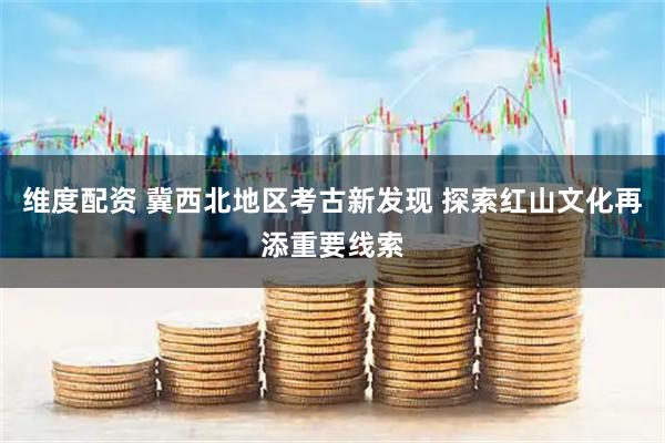 维度配资 冀西北地区考古新发现 探索红山文化再添重要线索
