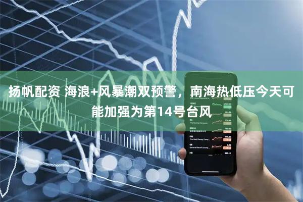 扬帆配资 海浪+风暴潮双预警，南海热低压今天可能加强为第14号台风