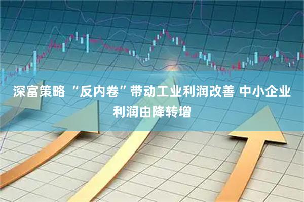 深富策略 “反内卷”带动工业利润改善 中小企业利润由降转增