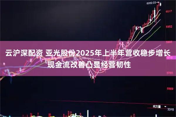 云沪深配资 亚光股份2025年上半年营收稳步增长 现金流改善凸显经营韧性