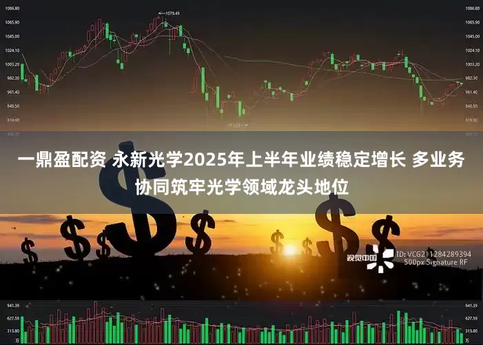 一鼎盈配资 永新光学2025年上半年业绩稳定增长 多业务协同筑牢光学领域龙头地位