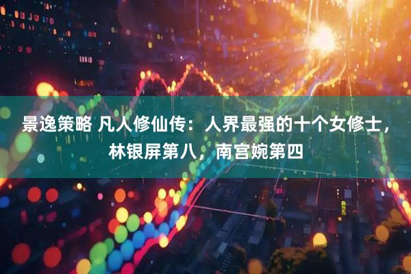 景逸策略 凡人修仙传：人界最强的十个女修士，林银屏第八，南宫婉第四