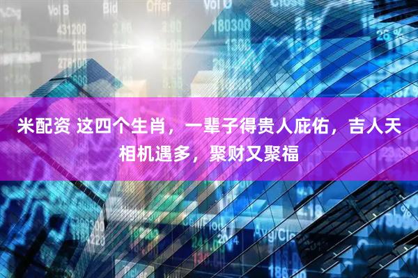 米配资 这四个生肖，一辈子得贵人庇佑，吉人天相机遇多，聚财又聚福
