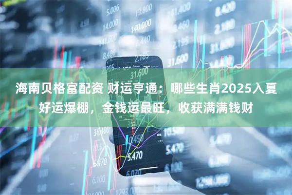 海南贝格富配资 财运亨通：哪些生肖2025入夏好运爆棚，金钱运最旺，收获满满钱财