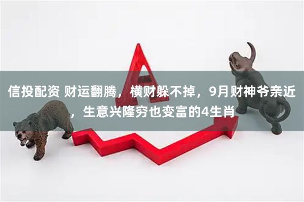 信投配资 财运翻腾，横财躲不掉，9月财神爷亲近，生意兴隆穷也变富的4生肖