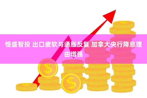 恒盛智投 出口疲软与通胀反复 加拿大央行降息理由增强