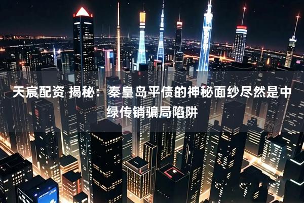 天宸配资 揭秘：秦皇岛平债的神秘面纱尽然是中绿传销骗局陷阱