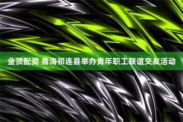 金顶配资 青海祁连县举办青年职工联谊交友活动